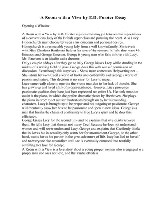 A Room with a View by E.D. Forster Essay
Opening a Window
A Room with a View by E.D. Forster explores the struggle between the expectations
of a conventional lady of the British upper class and pursuing the heart. Miss Lucy
Honeychurch must choose between class concerns and personal desires.
Honeychurch is a respectable young lady from a well known family. She travels
with Miss Charlotte Bartlett to Italy at the turn of the century. In Italy they meet Mr.
Emerson and George Emerson. George is young man who falls in love with Lucy.
Mr. Emerson is an idealist and a dreamer.
Only a couple of days after they get to Italy George kisses Lucy while standing in the
middle of a waving field of grass. George does this with out her permission or
discussion. Even though this surprises ... Show more content on Helpwriting.net ...
She is torn between Cecil s world of books and conformity and George s world of
passion and nature. This decision is not easy for Lucy to make.
Lucy came really close to marring the wrong man due to her lack of thought. She
has grown up and lived a life of proper existence. However, Lucy possesses
passionate qualities they have just been repressed her entire life. Her only emotion
outlet is the piano, in which she prefers dramatic pieces by Beethoven. She plays
the piano in order to let out her frustrations brought on by her surrounding
characters. Lucy is brought up to be proper and not outgoing or passionate. George
will eventually show her how to be passionate and open to new ideas. George is a
man that breaks the chains of conformity to free Lucy s spirit and he does this
efficiency.
George kisses Lucy for the second time and he explains that love exists between
them. He tells Lucy that she can not marry Cecil because he does not understand
women and will never understand Lucy. George also explains that Cecil only thinks
that he loves but in actuality only wants her for an ornament. George, on the other
hand, wants her as his partner in the great adventure of life. Lucy has lied to herself
and to everyone else around her until she is eventually cornered into tearfully
admitting her love for George.
A Room with a View is a love story about a young proper women who is engaged to a
proper man she does not love, and the frantic efforts a
 