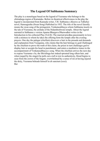 The Legend Of Subbanna Summary
The play is a monologue based on the legend of Veeranna who belongs to the
chitradurga region of Karnataka. Before its theatrical effectiveness in the play the
legend is incorporated from Kannada writer, T.R. Subbanna s (Knows as TaRaSu)
novel, Hamsageethe (Swan Song) Published in 1952. The title of the novel literally
means the swan song of the protagonist, Venkatasubbayya whom Subbanna inserts in
the tale of Veeranna, the archaka of the Hidambeshwara temple. About the legend
narrated in Subbanna s version Aparna Bhargava Dharwadker writes in the
Introduction to his collected Play (Vol.II): The married priesthas passionately in love
with a mistress to whom he takes the offering form the temple after the evening
prayers. One day the palegar (chieftain) discovers a hair in the prasada and demands
and explanation from Veerganna, who claims that the hair belongs to god. Challenged
by the chieftain to prove the truth of this claim, the priest in turn challenges god to
display hair or accepts his head in punishment, and enters a meditative trance to the
accompaniment of Venkatasubbayya s song. When the chieftain arrives the next day
to expose Veeranna s lie, the Shivalinga has indeed sprouted long silken hair, and
when (urged by the singer) he pulls out a tuft to test its authenticity, blood begins to
ooze from the crown of the lingam. overwhelmed by a sense of sin at having injured
the deity, Veeranna beheads himself in eh sanctum (xxxi).
But
 