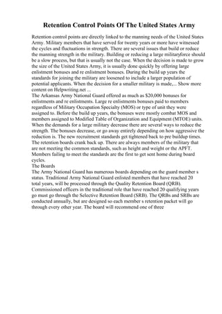 Retention Control Points Of The United States Army
Retention control points are directly linked to the manning needs of the United States
Army. Military members that have served for twenty years or more have witnessed
the cycles and fluctuations in strength. There are several issues that build or reduce
the manning strength in the military. Building or reducing a large militaryforce should
be a slow process, but that is usually not the case. When the decision is made to grow
the size of the United States Army, it is usually done quickly by offering large
enlistment bonuses and re enlistment bonuses. During the build up years the
standards for joining the military are loosened to include a larger population of
potential applicants. When the decision for a smaller military is made,... Show more
content on Helpwriting.net ...
The Arkansas Army National Guard offered as much as $20,000 bonuses for
enlistments and re enlistments. Large re enlistments bonuses paid to members
regardless of Military Occupation Specialty (MOS) or type of unit they were
assigned to. Before the build up years, the bonuses were mostly combat MOS and
members assigned to Modified Table of Organization and Equipment (MTOE) units.
When the demands for a large military decrease there are several ways to reduce the
strength. The bonuses decrease, or go away entirely depending on how aggressive the
reduction is. The new recruitment standards get tightened back to pre buildup times.
The retention boards crank back up. There are always members of the military that
are not meeting the common standards, such as height and weight or the APFT.
Members failing to meet the standards are the first to get sent home during board
cycles.
The Boards
The Army National Guard has numerous boards depending on the guard member s
status. Traditional Army National Guard enlisted members that have reached 20
total years, will be processed through the Quality Retention Board (QRB).
Commissioned officers in the traditional role that have reached 20 qualifying years
go must go through the Selective Retention Board (SRB). The QRBs and SRBs are
conducted annually, but are designed so each member s retention packet will go
through every other year. The board will recommend one of three
 