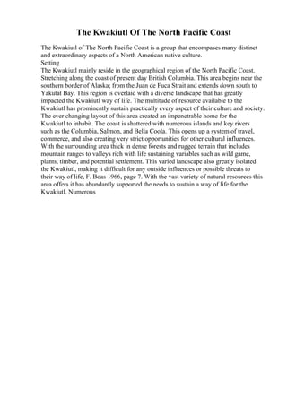 The Kwakiutl Of The North Pacific Coast
The Kwakiutl of The North Pacific Coast is a group that encompases many distinct
and extraordinary aspects of a North American native culture.
Setting
The Kwakiutl mainly reside in the geographical region of the North Pacific Coast.
Stretching along the coast of present day British Columbia. This area begins near the
southern border of Alaska; from the Juan de Fuca Strait and extends down south to
Yakutat Bay. This region is overlaid with a diverse landscape that has greatly
impacted the Kwakiutl way of life. The multitude of resource available to the
Kwakiutl has prominently sustain practically every aspect of their culture and society.
The ever changing layout of this area created an impenetrable home for the
Kwakiutl to inhabit. The coast is shattered with numerous islands and key rivers
such as the Columbia, Salmon, and Bella Coola. This opens up a system of travel,
commerce, and also creating very strict opportunities for other cultural influences.
With the surrounding area thick in dense forests and rugged terrain that includes
mountain ranges to valleys rich with life sustaining variables such as wild game,
plants, timber, and potential settlement. This varied landscape also greatly isolated
the Kwakiutl, making it difficult for any outside influences or possible threats to
their way of life, F. Boas 1966, page 7. With the vast variety of natural resources this
area offers it has abundantly supported the needs to sustain a way of life for the
Kwakiutl. Numerous
 