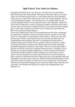 Split Cherry Tree And Love Quotes
Throughout both Split Cherry Tree and Love , the characters, Pa and William
Maxwell, develop into mature people, following certain events that occur. In Split
Cherry Tree Pa starts the short story as a crazy farmer that fixes all his problems
with a gun, but we later find out that he just wants to be a honest [person] . We don
t want something for nothing... Th world must go on. It changed while I raised
my kids ad plowed th hills. I m just and honest man. I don t skip debts. (Stuart 84).
At the start, Pa finds that it s unjust for Professor Herbert to hold Dave after school
since he s poor. He becomes so outraged that Dave comes home late that he brings a
gun to school. But towards the end of the story he realizes how good education...
Show more content on Helpwriting.net ...
At the start of Split Cherry Tree Pa is an uneducated man who doesn t understand
the importance of education. That can be showed when he says this ain t no high
school. It s a bug school, a lizard school, a snake school... a bullet can come out n
that hole that will kill a school teacher same as it will with any other man. It is
exemplified here that during this quote Pa is so blinded by the debt that he is
willing to bring a gun to school. He can t get past it and see the school is a place
for learning. His lacks of common sense which causes him to think irrationally
ultimately leading him to become a crazy farmer. However, this moment leads to
the shift in which he realizes how important education really is. Similarly, in Love
William can t accept the sudden disappearance, as shown in the text Week after
week passed, and the substitute teacher continued to sit at Miss Brown s desk...
and we went on acting the way we had when Miss Brown was there because we
didn t want her to come back and find we hadn t been nice to the substitute (Maxwell
Paragraph 9). Even after such a long time, William had hope that Miss Brown would
return to her desk. He couldn t see that she was never coming back. His false hope
leads him to an important turning point, the moment he finally realizes that she won t
come back. Even though them being naive causes many disappointments and
problems, we
 
