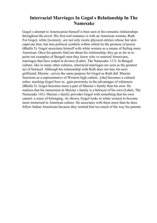 Interracial Marriages In Gogol s Relationship In The
Namesake
Gogol s attempt to Americanize himself is best seen in his romantic relationships
throughout the novel. His first real romance is with an American woman, Ruth.
For Gogol, white [women]...are not only exotic physical entities whose fair skin
captivate him, but also political symbols within which lie the promise of power
(Bhalla 5). Gogol associates himself with white women as a means of feeling more
American. Once his parents find out about his relationship, they go as far as to
point out examples of Bengali men they know who ve married Americans,
marriages that have ended in divorce (Lahiri, The Namesake 117). In Bengali
culture, like in many other cultures, interracial marriages are seen as the greatest
act of betrayal. Although his relationship with Ruth does not last, his next
girlfriend, Maxine , serves the same purpose for Gogol as Ruth did: Maxine
functions as a representative of Western high culture...[she] becomes a cultural
usher, teaching Gogol how to...gain proximity to the advantages of whiteness
(Bhalla 5). Gogol becomes more a part of Maxine s family than his own. He
realizes that his immersion in Maxine s family is a betrayal of his own (Lahiri, The
Namesake 141). Maxine s family provides Gogol with something that his own
cannot: a sense of belonging. As shown, Gogol looks to white women to become
more immersed in American culture. He associates with them more than he does
fellow Indian Americans because they remind him too much of the way his parents
 