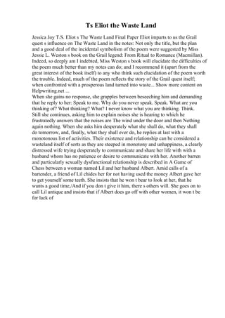 Ts Eliot the Waste Land
Jessica Joy T.S. Eliot s The Waste Land Final Paper Eliot imparts to us the Grail
quest s influence on The Waste Land in the notes: Not only the title, but the plan
and a good deal of the incidental symbolism of the poem were suggested by Miss
Jessie L. Weston s book on the Grail legend: From Ritual to Romance (Macmillan).
Indeed, so deeply am I indebted, Miss Weston s book will elucidate the difficulties of
the poem much better than my notes can do; and I recommend it (apart from the
great interest of the book itself) to any who think such elucidation of the poem worth
the trouble. Indeed, much of the poem reflects the story of the Grail quest itself;
when confronted with a prosperous land turned into waste... Show more content on
Helpwriting.net ...
When she gains no response, she grapples between beseeching him and demanding
that he reply to her: Speak to me. Why do you never speak. Speak. What are you
thinking of? What thinking? What? I never know what you are thinking. Think.
Still she continues, asking him to explain noises she is hearing to which he
frustratedly answers that the noises are The wind under the door and then Nothing
again nothing. When she asks him desperately what she shall do, what they shall
do tomorrow, and, finally, what they shall ever do, he replies at last with a
monotonous list of activities. Their existence and relationship can be considered a
wasteland itself of sorts as they are steeped in monotony and unhappiness, a clearly
distressed wife trying desperately to communicate and share her life with with a
husband whom has no patience or desire to communicate with her. Another barren
and particularly sexually dysfunctional relationship is described in A Game of
Chess between a woman named Lil and her husband Albert. Amid calls of a
bartender, a friend of Lil chides her for not having used the money Albert gave her
to get yourself some teeth. She insists that he won t bear to look at her, that he
wants a good time,/And if you don t give it him, there s others will. She goes on to
call Lil antique and insists that if Albert does go off with other women, it won t be
for lack of
 