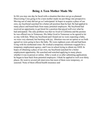 Being A Teen Mother Made Me
In life you may one day be faced with a situation that does not go as planned.
Discovering I was going to be a teen mother made me put things into prospective.
Moving out of state did not go as I anticipated. In hopes to acquire a place of our
own, my boyfriend searched for a better job position than he had. He had applied in
many places and heard back from many potential employers. My boyfriend had
received an opportunity to get hired for a position that payed well over what he
had anticipated. The only problem was that we lived in California and the positon
he was offered was in Tennessee. His father lived in Tennessee so he agreed to let
us stay with him. When my boyfriend and I found out we were expecting a baby,
we were very alarmed, but bursting with joy. Abortion was not an option so we both
agreed we were going to have the baby. We were eighteen years old and had been
living with his motherand sister. He worked a temporary minimum wagejob for a
temporary employment agency, and I was in school trying to obtain my GED. In
hopes of obtaining a place of our own, my boyfriend searched for a better
employment opportunity. He searched and searched applying to many places
whether it was in person or online. After a week or so after submitting applications
he began to hear back from potential employers. I think he applied to well over thirty
places. He went to several job interviews but most of them were temporary, or
seasonal. None of them offered health insurance and
 