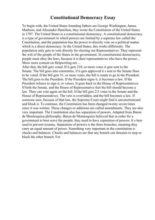 Constitutional Democracy Essay
To begin with, the United States founding fathers are George Washington, James
Madison, and Alexander Hamilton, they wrote the Constitution of the United States
in 1787. The United States is a constitutional democracy. A constitutional democracy
is a type of government in which powers are limited by a supreme law called the
Constitution, and the population has the power to directly vote on a political matter
which is a direct democracy. In the United States, this works differently. The
population only gets to vote directly for electing our Representatives. They represent
the will of the people of the States in the government. In constitutional democracies,
people must obey the laws, because it is their representatives who have the power...
Show more content on Helpwriting.net ...
After that, the bill gets voted. If it gets 218, or more votes it gets sent to the
Senate. The bill goes into committee, if it gets approved it s sent to the Senate floor
to be voted. If the bill gets 51, or more votes, the bill is ready to go to the President.
The bill goes to the President. If the President signs it, it becomes a law. If the
President refuses to sign it, or vetoes. It goes back to the House of Representatives.
If both the Senate, and the House of Representative feel the bill should become a
law. They can vote again on the bill. If the bill gets 2/3 votes in the Senate and the
House of Representatives. The veto is overridden, and the bill becomes a law. If
someone sues, because of that law, the Supreme Court might find it unconstitutional
and block it. To continue, the Constitution has been changed twenty seven times
since it was written. These changes or additions are called amendments. They are also
very important. The Constitution also has separation of powers. Adapted from Baron
de Montesquieu philosophy, Baron de Montesquieu believed that in order for a
government to best serve the people, they need to have separation of powers. It s best
used to prevent tyranny. Separation of powers is the three branches, meaning they
carry an equal amount of power. Something very important in the constitution is
checks and balances. Checks and balances are that any branch can threaten to stop or
block the other branch. For
 