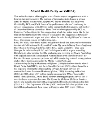 Mental Health Parity Act (MHPA)
This writer develops a lobbying plan in an effort to request an appointment with a
local or state representative. The purpose of the meeting is to discuss in greater
detail the Mental Health Parity Act (MHPA) and the problems that have been
identified by DOL and CMS. Some of the problems are a lack of consistency in
services in accordance with different states, stringent rules for services, and most of
all the underutilization of services. These facts have been presented by DOL to
Congress. Further, this writer has a suggestion, which this writer would like for the
local or state representative to consider looking into. The suggestion is for quality
assurance measures to be put into place, where the rules for eligibility of services are
less... Show more content on Helpwriting.net ...
Roth, first of all, allow me to express my gratitude for all that both you have done for
the state of California and for Riverside County. My name is Nancy Torres Sadeh and
I have been a Riverside, California native for 33 years. Currently, I am a Case
Manager for individuals with DD and Dual diagnosis which is quite rewarding.
Hopefully, in a few months, I will be graduating and receiving my MA in Psychology
with a specialization in Mental Health Administration from the University of the
Rockies. Between my work experience and while conducting research in my graduate
studies I have taken an interest in the Mental Health Parity Act.
An interesting finding by Huskamp and Iglehart (2016) is that between the Mental
Health Parity Act (MHPA) and the Affordable Care Act (ACA), there should be a
rise in people with mental illness seeking services, however, services are
underutilized more than ever (Huskamp Iglehart, 2016). According to Bendant
(2014), in 2013 a total of 47 million people uninsured and 25% of those suffer
mental illness (Bendant, 2014). These numbers are staggering for a service that is
more inclusive now more than ever. The Center for Medicare Medicaid Services
(CMS) site indicates that the MHPA is regulated differently depending on the state
(CMS, n. d.). The Department of Labor (DOL) has identified a few problems with
the MHPA and addressed these issues to Congress via a 2017 report (DOL, n.
 