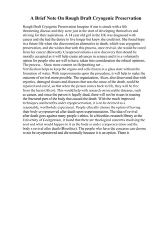A Brief Note On Rough Draft Cryogenic Preservation
Rough Draft Cryogenic Preservation Imagine if one is struck with a life
threatening disease and they were just at the start of developing themselves and
striving for their aspirations. A 14 year old girl in the UK was diagnosed with
cancer and she had the desire to live longer but knew she could not. She found hope
in a future life when she discovered an alternative to death, which was cryogenic
preservation, and she wishes that with this process, once revival, she would be cured
from her cancer (Bowcott). Cryopreservationis a new discovery that should be
morally accepted as it will help create advances in science and it is a voluntarily
option for people who are will to have, taken into consideration the ethical opinions.
The process... Show more content on Helpwriting.net ...
Vitrification helps to keep the organs and cells frozen in a glass state without the
formation of water. With improvements upon the procedure, it will help to make the
outcome of revival more possible. The organization, Alcor, also discovered that with
cryonics, damaged tissues and diseases that was the cause of the death, could be
repaired and cured, so that when the person comes back to life, they will be free
from the harm (Alcor). This would help with research on incurable diseases, such
as cancer, and since the person is legally dead, there will not be issues in treating
the fractured part of the body that caused the death. With the much improved
techniques and benefits under cryopreservation, it is to be deemed as a
reasonable, worthwhile experiment. People ethically choose the option of having
their body cryopreserved after death upon experimentation. The idea of revival
after death goes against many people s ethics. In a bioethics research library at the
University of Georgetown, it found that there are theological concerns involving the
soul and what would happen to it as the body is under cryopreservation and the
body s revival after death (Bioethics). The people who have the concerns can choose
to not be cryopreserved and die normally because it is an option. There is
 