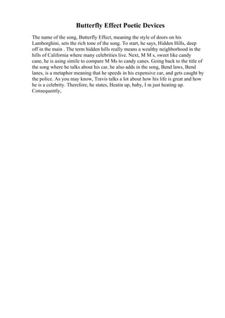 Butterfly Effect Poetic Devices
The name of the song, Butterfly Effect, meaning the style of doors on his
Lamborghini, sets the rich tone of the song. To start, he says, Hidden Hills, deep
off in the main . The term hidden hills really means a wealthy neighborhood in the
hills of California where many celebrities live. Next, M M s, sweet like candy
cane, he is using simile to compare M Ms to candy canes. Going back to the title of
the song where he talks about his car, he also adds in the song, Bend laws, Bend
lanes, is a metaphor meaning that he speeds in his expensive car, and gets caught by
the police. As you may know, Travis talks a lot about how his life is great and how
he is a celebrity. Therefore, he states, Heatin up, baby, I m just heating up.
Consequently,
 