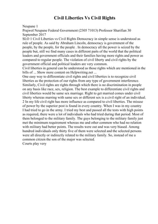 Civil Liberties Vs Civil Rights
Neupane 1
Prajwol Neupane Federal Government (2305 71013) Professor Sharifian 30
September 2017
SLO 1 Civil Liberties vs Civil Rights Democracy in simple sense is understood as
rule of people. As said by Abraham Lincoln, democracy is government of the
people, by the people, for the people . In democracy all the power is seized by the
people but, still we find many cases in different parts of the world that the political
leaders and government officials and their families having more rights and power as
compared to regular people. The violation of civil liberty and civil rights by the
government official and political leaders are very common.
Civil liberties in general can be understood as those rights which are mentioned in the
bills of ... Show more content on Helpwriting.net ...
One easy way to differentiate civil rights and civil liberties is to recognize civil
liberties as the protection of our rights from any type of government interference.
Similarly, Civil rights are rights through which there is no discrimination in people
on any basis like race, sex, religion. The best example to differentiate civil rights and
civil liberties would be same sex marriage. Right to get married comes under civil
liberty whereas marring with same sex or different sex is a civil right of an individual.
2 In my life civil right has more influence as compared to civil liberties. The misuse
of power by the superior post is found in every country. When I was in my country
I had tried to go in the army. I tried my best and passed all the tests with high points
as required, there were a lot of individuals who had tried during that period. Most of
them belonged to the military family. The guys belonging to the military family just
met the minimum requirement whereas me and other common who had no relation
with military had better points. The results were out and was very biased. Among
hundred individuals only thirty five of them were selected and the selected persons
were all directly or indirectly related to the military family. So, instead of me a
common citizen the son of the major was selected.
Courts play very
 