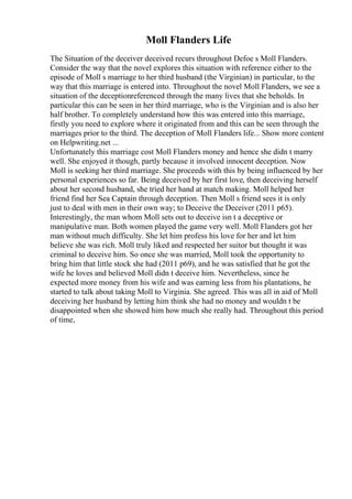 Moll Flanders Life
The Situation of the deceiver deceived recurs throughout Defoe s Moll Flanders.
Consider the way that the novel explores this situation with reference either to the
episode of Moll s marriage to her third husband (the Virginian) in particular, to the
way that this marriage is entered into. Throughout the novel Moll Flanders, we see a
situation of the deceptionreferenced through the many lives that she beholds. In
particular this can be seen in her third marriage, who is the Virginian and is also her
half brother. To completely understand how this was entered into this marriage,
firstly you need to explore where it originated from and this can be seen through the
marriages prior to the third. The deception of Moll Flanders life... Show more content
on Helpwriting.net ...
Unfortunately this marriage cost Moll Flanders money and hence she didn t marry
well. She enjoyed it though, partly because it involved innocent deception. Now
Moll is seeking her third marriage. She proceeds with this by being influenced by her
personal experiences so far. Being deceived by her first love, then deceiving herself
about her second husband, she tried her hand at match making. Moll helped her
friend find her Sea Captain through deception. Then Moll s friend sees it is only
just to deal with men in their own way; to Deceive the Deceiver (2011 p65).
Interestingly, the man whom Moll sets out to deceive isn t a deceptive or
manipulative man. Both women played the game very well. Moll Flanders got her
man without much difficulty. She let him profess his love for her and let him
believe she was rich. Moll truly liked and respected her suitor but thought it was
criminal to deceive him. So once she was married, Moll took the opportunity to
bring him that little stock she had (2011 p69), and he was satisfied that he got the
wife he loves and believed Moll didn t deceive him. Nevertheless, since he
expected more money from his wife and was earning less from his plantations, he
started to talk about taking Moll to Virginia. She agreed. This was all in aid of Moll
deceiving her husband by letting him think she had no money and wouldn t be
disappointed when she showed him how much she really had. Throughout this period
of time,
 