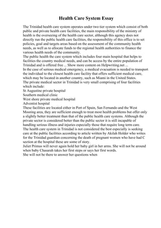 Health Care System Essay
The Trinidad health care system operates under two tier system which consist of both
public and private health care facilities, the main responsibility of the ministry of
health is the overseeing of the health care sector, although this agency does not
directly run the public health care facilities, the responsibility of this office is to set
policies, goal and targets areas based on the assessment of the community health
needs, as well as to allocate funds to the regional health authorities to finance the
various health needs of the community.
The public health the care system which includes four main hospital that helps to
facilities the country medical needs, and can be access by the entire population of
Trinidad and is offered free ... Show more content on Helpwriting.net ...
In the case of serious medical emergency, a medical evacuation is needed to transport
the individual to the closest health care facility that offers sufficient medical care,
which may be located in another country, such as Miami in the United States.
The private medical sector in Trinidad is very small comprising of four facilities
which include:
St Augustine private hospital
Southern medical clinic
West shore private medical hospital
Adventist hospital
These facilities are located either in Port of Spain, San Fernando and the West
Mooring area, they are sufficient enough to treat most health problems but offer only
a slightly better treatment than that of the public health care systems. Although the
private sector is considered better than the public sector it is still incapable of
handling serious illness and injuries especially those that require long term care.
The health care system in Trinidad is not considered the best especially is seeking
care at the public facilities according to article written by Akilah Holder who writes
for the Trinidad guardian concerning the death of pregnant women who have had C
section at the hospital these are some of story.
Juliet Primus will never again hold her baby girl in her arms. She will not be around
when baby Chasarah takes her first steps or says her first words.
She will not be there to answer her questions when
 