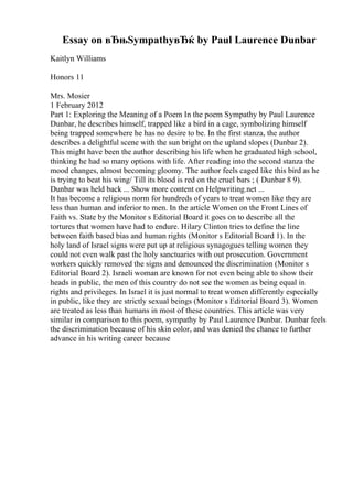 Essay on вЂњSympathyвЂќ by Paul Laurence Dunbar
Kaitlyn Williams
Honors 11
Mrs. Mosier
1 February 2012
Part 1: Exploring the Meaning of a Poem In the poem Sympathy by Paul Laurence
Dunbar, he describes himself, trapped like a bird in a cage, symbolizing himself
being trapped somewhere he has no desire to be. In the first stanza, the author
describes a delightful scene with the sun bright on the upland slopes (Dunbar 2).
This might have been the author describing his life when he graduated high school,
thinking he had so many options with life. After reading into the second stanza the
mood changes, almost becoming gloomy. The author feels caged like this bird as he
is trying to beat his wing/ Till its blood is red on the cruel bars ; ( Dunbar 8 9).
Dunbar was held back ... Show more content on Helpwriting.net ...
It has become a religious norm for hundreds of years to treat women like they are
less than human and inferior to men. In the article Women on the Front Lines of
Faith vs. State by the Monitor s Editorial Board it goes on to describe all the
tortures that women have had to endure. Hilary Clinton tries to define the line
between faith based bias and human rights (Monitor s Editorial Board 1). In the
holy land of Israel signs were put up at religious synagogues telling women they
could not even walk past the holy sanctuaries with out prosecution. Government
workers quickly removed the signs and denounced the discrimination (Monitor s
Editorial Board 2). Israeli woman are known for not even being able to show their
heads in public, the men of this country do not see the women as being equal in
rights and privileges. In Israel it is just normal to treat women differently especially
in public, like they are strictly sexual beings (Monitor s Editorial Board 3). Women
are treated as less than humans in most of these countries. This article was very
similar in comparison to this poem, sympathy by Paul Laurence Dunbar. Dunbar feels
the discrimination because of his skin color, and was denied the chance to further
advance in his writing career because
 