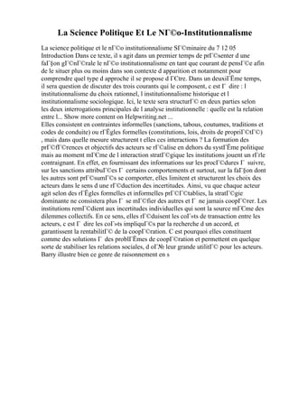 La Science Politique Et Le NГ©o-Institutionnalisme
La science politique et le nГ©o institutionnalisme SГ©minaire du 7 12 05
Introduction Dans ce texte, il s agit dans un premier temps de prГ©senter d une
faГ§on gГ©nГ©rale le nГ©o institutionnalisme en tant que courant de pensГ©e afin
de le situer plus ou moins dans son contexte d apparition et notamment pour
comprendre quel type d approche il se propose d ГЄtre. Dans un deuxiГЁme temps,
il sera question de discuter des trois courants qui le composent, c est Г dire : l
institutionnalisme du choix rationnel, l institutionnalisme historique et l
institutionnalisme sociologique. Ici, le texte sera structurГ© en deux parties selon
les deux interrogations principales de l analyse institutionnelle : quelle est la relation
entre l... Show more content on Helpwriting.net ...
Elles consistent en contraintes informelles (sanctions, tabous, coutumes, traditions et
codes de conduite) ou rГЁgles formelles (constitutions, lois, droits de propriГ©tГ©)
, mais dans quelle mesure structurent t elles ces interactions ? La formation des
prГ©fГ©rences et objectifs des acteurs se rГ©alise en dehors du systГЁme politique
mais au moment mГЄme de l interaction stratГ©gique les institutions jouent un rГґle
contraignant. En effet, en fournissant des informations sur les procГ©dures Г suivre,
sur les sanctions attribuГ©es Г certains comportements et surtout, sur la faГ§on dont
les autres sont prГ©sumГ©s se comporter, elles limitent et structurent les choix des
acteurs dans le sens d une rГ©duction des incertitudes. Ainsi, vu que chaque acteur
agit selon des rГЁgles formelles et informelles prГ©Г©tablies, la stratГ©gie
dominante ne consistera plus Г se mГ©fier des autres et Г ne jamais coopГ©rer. Les
institutions remГ©dient aux incertitudes individuelles qui sont la source mГЄme des
dilemmes collectifs. En ce sens, elles rГ©duisent les coГ»ts de transaction entre les
acteurs, c est Г dire les coГ»ts impliquГ©s par la recherche d un accord, et
garantissent la rentabilitГ© de la coopГ©ration. C est pourquoi elles constituent
comme des solutions Г des problГЁmes de coopГ©ration et permettent en quelque
sorte de stabiliser les relations sociales, d oГ№ leur grande utilitГ© pour les acteurs.
Barry illustre bien ce genre de raisonnement en s
 