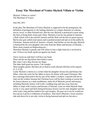 Essay The Merchant of Venice Shylock Villain or Victim
Shylock, Villain or victim?
The Merchant of Venice
June 8th, 2011
In the play The Merchant of Venice Shylock is supposed to be the protagonist, the
definition of protagonist is; the leading character or a major character in a drama,
movie, novel, or other fictional text. But the way Shylock is portrayed is more along
the lines of being both victim and villain. Shylock is out for one pound of Antonio
s flesh which will in the end kill Antonio and the flesh will do him no good anyway.
But he also gets called cruel names and is pushed around and spit on in the public by
Christians, Antonio and all of Antonio s friends. And farther on into the play Shylock
is betrayed by his own daughter who stole from her father and became a Christian. ...
Show more content on Helpwriting.net ...
Therefore Shylock is greedy and will refuse to lose a fight when he is involved in
one. I ll have my bond; speak not against my bond.
I have sworn an oath that I will have my bond.
Thou call dst me dog before thou hadst a cause;
But, since I am a dog, beware my fangs:
The duke shall grant me justice. I do wonder,
Thou naughty gaoler, that thou art so fond to come abroad with him at his request.
(3, 3, 4 10)
Lastly Shylock is shown as a victim when his daughter Jessica lies and betrays her
father, when she waits for her father to leave for dinner with some Christians. She
has a message delivered to her by one of her father s workers. Lancelot tells her to
look out the window because her Christian lover will be there waiting to rescue her.
So Jessica dresses as a male torchbearer, steals all of Shylocks jewels and money,
including Shylocks former wife Leah s wedding ring and runs away from her
father to elope with Lorenzo and become a Christian. Later on when Shylock finds
out he is very upset and feels betrayed because Jessica was his only daughter and she
stole Leah s ring and has traded it for a pet monkey. He goes on to say he would not
have given it up for a wilderness of monkeys. That shows Shylock s sweet sensitive
side and shows he is not only victim to being harassed and spit on, but also a
 