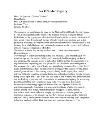 Sex Offender Registry
Don t Be Ignorant: Educate Yourself
Dana Harmel
SOC 120 Introduction to Ethics amp; Social Responsibility
Professor York
January 21, 2012
The youngest person that can be place on the National Sex Offender Registry is age
6. Yes, a kindergarten and be found to be a sexual predator as society puts it.
Individuals on the registry are all treated equal by the public no matter the details of
their actual crime. Even though the sex offender registry is a positive tool in the
protection of society, the registry needs to be evaluated because sexual assault is not
the only form of child abuse, non violent offenders are on the registry, and children
are now required to register as offenders.
The ethical problem that society needs to look ... Show more content on
Helpwriting.net ...
They brought R in for questioning and he was released. Later arrested again for
statutory rape and the mother (of the girl) came to defend him saying she knew
and approved. He received a year in jail and so did the mother. Ten years later was
required to start registering and was given life. He should not have been given a
life sentence. He is a tier one offender and should only be required to register for 15
years. Tier three individuals the most violent are required to register for life. He is
now 42 years old and is functioning however being on the registry has caused
extreme difficulty in getting jobs and being able to function without society opinions
being forced upon him. I just think that this story is one of many who are non violent
and are lifelong registrants. All crimes that a person is on the registry for are wrong;
I just think that the non violent ones need to be reviewed more thoroughly.
In contrast the deontology approach I think that a lot of people fall into the
emotivism approach. Emotivism is a non cognitive theory of ethics, because it
denies, among other things, that moral claims can appeal to facts. Rather,
emotivism, as the name indicates, simply says that moral claims express an
emotional response, or an attitude, we may have toward a given kind of behavior
(Mosser, 2010). I think people hear the word sex offender and they think the person
is bad and has hurt a child. Their emotions and ignorance takes over. The
 
