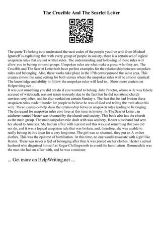 The Crucible And The Scarlet Letter
The quote To belong is to understand the tacit codes of the people you live with from Michael
Ignatieff is explaining that with every group of people in society, there is a certain set of logical
unspoken rules that are not written rules. The understanding and following of these rules will
allow you to belong in most groups. Unspoken rules are what make a group who they are. The
Crucible and The Scarlet Letterboth have perfect examples for the relationship between unspoken
rules and belonging. Also, these works take place in the 17th centuryaround the same area. This
creates almost the same setting for both stories where the unspoken rules will be almost identical.
The knowledge and ability to follow the unspoken rules will lead to... Show more content on
Helpwriting.net ...
It was just something you did not do if you wanted to belong. John Proctor, whose wife was falsely
accused of witchcraft, was not taken seriously due to the fact that he did not attend church
services very often, and he also worked on certain Sunday s. The fact that he had broken these
unspoken rules made it harder for people to believe he was of God and telling the truth about his
wife. These examples help show the relationship between unspoken rules leading to belonging.
The disregard for unspoken rules cost lives at this time in history. In The Scarlet Letter, an
adulterer named Hester was shunned by the church and society. This book also has the church
as the main group. The main unspoken rule dealt with was adultery. Hester s husband had sent
her ahead to America. She had an affair with a priest and this was just something that you did
not do, and it was a logical unspoken rule that was broken, and, therefore, she was unable to
really belong in this town for a very long time. The girl was so shunned, they put an A on her
clothes. This was the epitome of humiliation. At this time, no one would associate with a girl like
Hester. There was never a feel of belonging after that A was placed on her clothes. Hester s actual
husband who disguised himself as Roger Chillingworth to avoid the humiliation. Dimmesdale was
the man she had an affair with, and he was a minister.
... Get more on HelpWriting.net ...
 