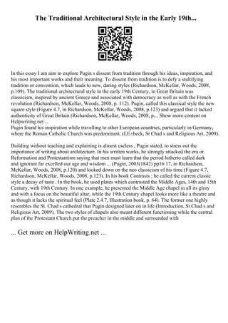 The Traditional Architectural Style in the Early 19th...
In this essay I am aim to explore Pugin s dissent from tradition through his ideas, inspiration, and
his most important works and their meaning. To dissent from tradition is to defy a stultifying
tradition or convention, which leads to new, daring styles (Richardson, McKellar, Woods, 2008,
p.109). The traditional architectural style in the early 19th Century, in Great Britain was
classicism, inspired by ancient Greece and associated with democracy as well as with the French
revolution (Richardson, McKellar, Woods, 2008, p. 112). Pugin, called this classical style the new
square style (Figure 4.7, in Richardson, McKellar, Woods, 2008, p.123) and argued that it lacked
authenticity of Great Britain (Richardson, McKellar, Woods, 2008, p.... Show more content on
Helpwriting.net ...
Pugin found his inspiration while travelling to other European countries, particularly in Germany,
where the Roman Catholic Church was predominant. (LЕ±beck, St Chad s and Religious Art, 2009).
Building without teaching and explaining is almost useless , Pugin stated, to stress out the
importance of writing about architecture. In his written works, he strongly attacked the era or
Reformation and Protestantism saying that men must learn that the period hitherto called dark
and ignorant far excelled our age and wisdom ... (Pugin, 2003(1842) pp16 17, in Richardson,
McKellar, Woods, 2008, p.120) and looked down on the neo classicism of his time (Figure 4.7,
Richardson, McKellar, Woods, 2008, p.123). In his book Contrasts ; he called the current classic
style a decay of taste . In the book, he used plates which contrasted the Middle Ages, 14th and 15th
Century, with 19th Century. In one example, he presented the Middle Age chapel in all its glory
and with a focus on the beautiful altar, while the 19th Century chapel looks more like a theatre and
as though it lacks the spiritual feel (Plate 2.4.7, Illustration book, p. 64). The former one highly
resembles the St. Chad s cathedral that Pugin designed later on in life (Introduction, St Chad s and
Religious Art, 2009). The two styles of chapels also meant different functioning while the central
plan of the Protestant Church put the preacher in the middle and surrounded with
... Get more on HelpWriting.net ...
 