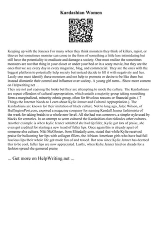 Kardashian Women
Keeping up with the Joneses For many when they think monsters they think of killers, rapist, or
thieves but sometimes monster can come in the form of something a little less intimidating but
still have the potentiality to eradicate and damage a society. One must realize the sometimes
monsters are not that thing in your closet or under your bed or in a scary movie, but they are the
ones that we see every day in every magazine, blog, and commercial. They are the ones with the
biggest platform to potentially help society but instead decide to fill it with negativity and lies.
Lastly one must identify these monsters and not help to promote or desire to be like them but
instead dismantle their control and influence over society. A young girl turns... Show more content
on Helpwriting.net ...
They are not just copying the looks but they are attempting to mock the culture. The Kardashians
are repeat offenders of cultural appropriation, which entails a majority group taking something
form a marginalized, minority ethnic group, often for frivolous reasons or financial gain. ( 7
Things the Internet Needs to Learn about Kylie Jenner and Cultural Appropriation.). The
Kardashians are known for their imitation of black culture. Not to long ago, Julee Wilson, of
HuffingtonPost.com, exposed a magazine company for naming Kendall Jenner fashionista of
the week for taking braids to a whole new level. All she had was cornrows, a simple style used by
blacks for centuries. In an attempt to seem cultured the Kardashian clan ridicules other cultures.
Another example is when Kylie Jenner admitted she had lip filler, Kylie got lots of praise, she
even got credited for starting a new trend of fuller lips. Once again this is already apart of
someone else culture. Niki McGloster, from Elitedaily.com, stated that while Kylie received
praise for ballooning her lips with collagen fillers, the African American girls who have had full
luscious lips their whole life got made fun of and teased. But now since Kylie Jenner has deemed
this to be cool, fuller lips are now appreciated. Lastly, when Kylie Jenner tried on dreads for a
fashion spread she garnered praise
... Get more on HelpWriting.net ...
 