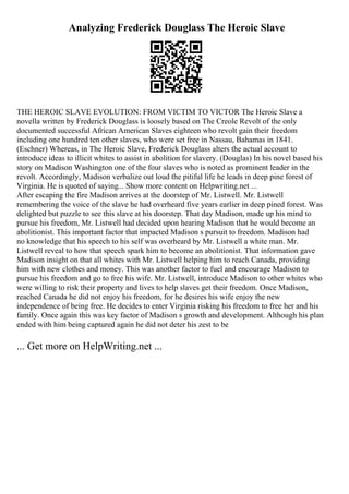 Analyzing Frederick Douglass The Heroic Slave
THE HEROIC SLAVE EVOLUTION: FROM VICTIM TO VICTOR The Heroic Slave a
novella written by Frederick Douglass is loosely based on The Creole Revolt of the only
documented successful African American Slaves eighteen who revolt gain their freedom
including one hundred ten other slaves, who were set free in Nassau, Bahamas in 1841.
(Eschner) Whereas, in The Heroic Slave, Frederick Douglass alters the actual account to
introduce ideas to illicit whites to assist in abolition for slavery. (Douglas) In his novel based his
story on Madison Washington one of the four slaves who is noted as prominent leader in the
revolt. Accordingly, Madison verbalize out loud the pitiful life he leads in deep pine forest of
Virginia. He is quoted of saying... Show more content on Helpwriting.net ...
After escaping the fire Madison arrives at the doorstep of Mr. Listwell. Mr. Listwell
remembering the voice of the slave he had overheard five years earlier in deep pined forest. Was
delighted but puzzle to see this slave at his doorstep. That day Madison, made up his mind to
pursue his freedom, Mr. Listwell had decided upon hearing Madison that he would become an
abolitionist. This important factor that impacted Madison s pursuit to freedom. Madison had
no knowledge that his speech to his self was overheard by Mr. Listwell a white man. Mr.
Listwell reveal to how that speech spark him to become an abolitionist. That information gave
Madison insight on that all whites with Mr. Listwell helping him to reach Canada, providing
him with new clothes and money. This was another factor to fuel and encourage Madison to
pursue his freedom and go to free his wife. Mr. Listwell, introduce Madison to other whites who
were willing to risk their property and lives to help slaves get their freedom. Once Madison,
reached Canada he did not enjoy his freedom, for he desires his wife enjoy the new
independence of being free. He decides to enter Virginia risking his freedom to free her and his
family. Once again this was key factor of Madison s growth and development. Although his plan
ended with him being captured again he did not deter his zest to be
... Get more on HelpWriting.net ...
 