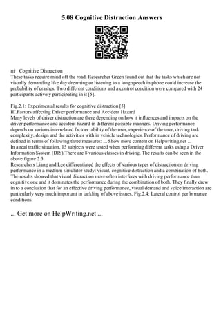 5.08 Cognitive Distraction Answers
пѓ Cognitive Distraction
These tasks require mind off the road. Researcher Green found out that the tasks which are not
visually demanding like day dreaming or listening to a long speech in phone could increase the
probability of crashes. Two different conditions and a control condition were compared with 24
participants actively participating in it [5].
Fig.2.1: Experimental results for cognitive distraction [5]
III.Factors affecting Driver performance and Accident Hazard
Many levels of driver distraction are there depending on how it influences and impacts on the
driver performance and accident hazard in different possible manners. Driving performance
depends on various interrelated factors: ability of the user, experience of the user, driving task
complexity, design and the activities with in vehicle technologies. Performance of driving are
defined in terms of following three measures: ... Show more content on Helpwriting.net ...
In a real traffic situation, 15 subjects were tested when performing different tasks using a Driver
Information System (DIS).There are 8 various classes in driving. The results can be seen in the
above figure 2.3.
Researchers Liang and Lee differentiated the effects of various types of distraction on driving
performance in a medium simulator study: visual, cognitive distraction and a combination of both.
The results showed that visual distraction more often interferes with driving performance than
cognitive one and it dominates the performance during the combination of both. They finally drew
in to a conclusion that for an effective driving performance, visual demand and voice interaction are
particularly very much important in tackling of above issues. Fig.2.4: Lateral control performance
conditions
... Get more on HelpWriting.net ...
 