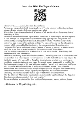 Interview With The Toyota Motors
Interview with ...........(name), fired from Toyota Motors
An interview was conducted with former employee of Toyota, who was working there as Sales
Manager. During interview following questions were asked
Was the interviewee downsized or fired? What type of job was interviewee doing at the time of
downsizing or firing?
Interviewee was terminated from Toyota Motors. At the time of terminating he was working there
as sales manager. His occupation was to offer the autos by applying deals arrangements and
systems and by directing alternate deals staff. His conduct with his subordinates and with his
seniors was great because of his relational abilities. The reason of his end was the subsidence in
economy which prompted fall flat him in not ... Show more content on Helpwriting.net ...
He attempted his best to attain target however because of sadness in economy he was not able to
satisfy the target. Thus he was terminated by the administration of Toyota Motors.
How did the interviewee feel about it? Fairness of it? How it was handled? How did they feel
about themselves after it happened?
Interviewee was feeling dismal because of this setback. Terminating from such an association where
you contribute fiver valuable years of your vocation is undoubtedly terrible experience. Despite the
fact that it appears to be reasonable to flame him for not attaining target given to him however
considering his administrations in most recent five years it appears unreasonable to treat him like
that. Interviewee took care of this issue with understanding. Presently he is questioning in different
associations for occupation and prone to land position in Honda Motors. On the other side
administration was confronting trouble in supplanting the position. It requires some serious energy
find suitable individual with obliged capability and experience. So it can be inferred that
terminating him was not simple for them in light of the fact that it would cost them.
Why did it happen? What was the organization s given reason for layoffs or firing? Did the person
think there were other reasons too? If so what were they?
The purpose behind terminating him from position of sales manager was not attaining the deal
... Get more on HelpWriting.net ...
 