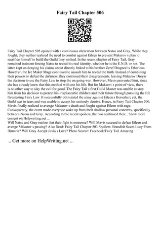 Fairy Tail Chapter 506
Fairy Tail Chapter 505 opened with a continuous altercation between Natsu and Gray. While they
fought, they neither realized the need to combat against Eileen to prevent Makarov s plan to
sacrifice himself to build the Guild they wished. In the recent chapter of Fairy Tail, Gray
remained insistent forcing Natsu to reveal his real identity, whether he is the E.N.D. or not. The
latter kept on denying his claims about directly linked to his brother Zeref Dragneel s Etherious.
However, the Ice Maker Mage continued to assault him to reveal the truth. Instead of combining
their powers to defeat the darkness, they continued their disagreements, leaving Makarov Dreyar
the decision to use the Fairy Law to stop the on going war. However, Mavis prevented him, since
she has already knew that this method will cost his life. But for Makarov s point of view, there
is no other way to slay the evil for good. The Fairy Tail s first Guild Master was unable to stop
him from his decision to protect his irreplaceable children and their future through pursuing the life
threatening Fairy Law. It successfully obliterated the army;against Eileen s Berserker; yet, the
Guild was in tears and was unable to accept his untimely demise. Hence, in Fairy Tail Chapter 506,
Mavis finally realized to avenge Makarov s death and fought against Eileen with rage.
Consequently, the event made everyone wake up from their shallow personal concerns, specifically
between Natsu and Gray. According to the recent spoilers, the two continued their... Show more
content on Helpwriting.net ...
Will Natsu and Gray realize that their fight is nonsense? Will Mavis succeed to defeat Eileen and
avenge Makarov s passing? Also Read: Fairy Tail Chapter 503 Spoilers: Brandish Saves Lucy From
Dimaria? Will Gray Accept Juvia s Love? Photo Source: Facebook/Fairy Tail Amazing
... Get more on HelpWriting.net ...
 