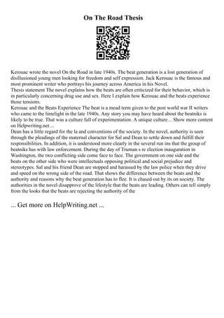 On The Road Thesis
Kerouac wrote the novel On the Road in late 1940s. The beat generation is a lost generation of
disillusioned young men looking for freedom and self expression. Jack Kerouac is the famous and
most prominent writer who portrays his journey across America in his Novel.
Thesis statement The novel explains how the beats are often criticized for their behavior, which is
in particularly concerning drug use and sex. Here I explain how Kerouac and the beats experience
those tensions.
Kerouac and the Beats Experience The beat is a mead term given to the post world war II writers
who came to the limelight in the late 1940s. Any story you may have heard about the beatniks is
likely to be true. That was a culture full of experimentation. A unique culture... Show more content
on Helpwriting.net ...
Dean has a little regard for the la and conventions of the society. In the novel, authority is seen
through the pleadings of the maternal character for Sal and Dean to settle down and fulfill their
responsibilities. In addition, it is understood more clearly in the several run ins that the group of
beatniks has with law enforcement. During the day of Truman s re election inauguration in
Washington, the two conflicting side come face to face. The government on one side and the
beats on the other side who were intellectuals opposing political and social prejudice and
stereotypes. Sal and his friend Dean are stopped and harassed by the law police when they drive
and speed on the wrong side of the road. That shows the difference between the beats and the
authority and reasons why the beat generation has to flee. It is chased out by its on society. The
authorities in the novel disapprove of the lifestyle that the beats are leading. Others can tell simply
from the looks that the beats are rejecting the authority of the
... Get more on HelpWriting.net ...
 