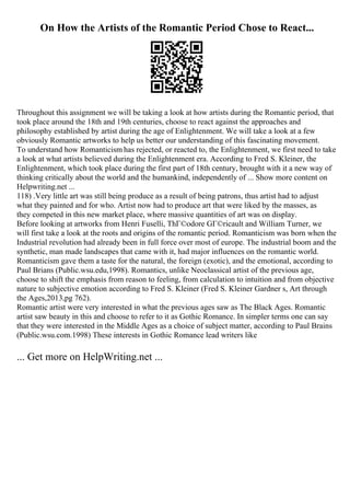 On How the Artists of the Romantic Period Chose to React...
Throughout this assignment we will be taking a look at how artists during the Romantic period, that
took place around the 18th and 19th centuries, choose to react against the approaches and
philosophy established by artist during the age of Enlightenment. We will take a look at a few
obviously Romantic artworks to help us better our understanding of this fascinating movement.
To understand how Romanticism has rejected, or reacted to, the Enlightenment, we first need to take
a look at what artists believed during the Enlightenment era. According to Fred S. Kleiner, the
Enlightenment, which took place during the first part of 18th century, brought with it a new way of
thinking critically about the world and the humankind, independently of ... Show more content on
Helpwriting.net ...
118) .Very little art was still being produce as a result of being patrons, thus artist had to adjust
what they painted and for who. Artist now had to produce art that were liked by the masses, as
they competed in this new market place, where massive quantities of art was on display.
Before looking at artworks from Henri Fuselli, ThГ©odore GГ©ricault and William Turner, we
will first take a look at the roots and origins of the romantic period. Romanticism was born when the
Industrial revolution had already been in full force over most of europe. The industrial boom and the
synthetic, man made landscapes that came with it, had major influences on the romantic world.
Romanticism gave them a taste for the natural, the foreign (exotic), and the emotional, according to
Paul Brians (Public.wsu.edu,1998). Romantics, unlike Neoclassical artist of the previous age,
choose to shift the emphasis from reason to feeling, from calculation to intuition and from objective
nature to subjective emotion according to Fred S. Kleiner (Fred S. Kleiner Gardner s, Art through
the Ages,2013,pg 762).
Romantic artist were very interested in what the previous ages saw as The Black Ages. Romantic
artist saw beauty in this and choose to refer to it as Gothic Romance. In simpler terms one can say
that they were interested in the Middle Ages as a choice of subject matter, according to Paul Brains
(Public.wsu.com.1998) These interests in Gothic Romance lead writers like
... Get more on HelpWriting.net ...
 