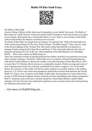 Battle Of Khe Sanh Essay
The Battle of Khe Sanh
Caution: Being a Marine in Khe Sanh may be hazardous to your health. Newsweek. The Battle of
Khe Sanh was a battle between Americans and the North Vietnamese Army that tested every aspect
of our military. Both parties have claimed this battle as a win. There is one certainty of this battle;
without field artillery the Marines would have not survived.
The battle of Khe Sanh was fought between January 21st and July 9th, 1968 in the Khe Sanh area
of the northwestern Quang Tri Province, South Vietnam. The Battle lasted 77 days, and saw some
of the fiercest fighting of the Vietnam War. Khe Sanh combat base (KSCB) was placed in a
strategic location along the Rao Quan River and Route 9. This route leads right into the cities of
Dong Ha and Quang Tri City to the east. Three battalions of the 26th Marines were defending
KSCB. ... Show more content on Helpwriting.net ...
Army has continued its trend of learning from previous battles, both their own and those involving
other countries militaries. The Battle of Khe Sanh was no exception; General Westmoreland met
with former French Officers to discuss the similar events that took place at Dien Bien Phu in 1954
to ensure that U.S. Marines did not end up in a comparable situation. Media coverage and a lack of
clear communication at the time certainly contributed to the nation s negative view of the battle.
Hence, the consensus of the media was that the entire situation was another disaster in the making.
However, U.S. Forces were much more prepared to defend their position than had been the French.
While U.S. Forces were victorious in the Battle of Khe Sanh, the perception of victory did not last.
In July of 1968 General Creighton Abrams closed the air base immediately after taking command of
MACV. Situations such as this have certainly fueled the United StatesMilitary s public affairs
strategies. We have become more dedicated to painting a more accurate picture and communicating
our intentions and actions more
... Get more on HelpWriting.net ...
 