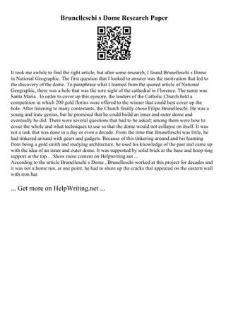 Brunelleschi s Dome Research Paper
It took me awhile to find the right article, but after some research, I found Brunelleschi s Dome
in National Geographic. The first question that I looked to answer was the motivation that led to
the discovery of the dome. To paraphrase what I learned from the quoted article of National
Geographic, there was a hole that was the sore sight of the cathedral in Florence. The name was
Santa Maria . In order to cover up this eyesore, the leaders of the Catholic Church held a
competition in which 200 gold florins were offered to the winner that could best cover up the
hole. After listening to many contestants, the Church finally chose Filipo Brunelleschi. He was a
young and irate genius, but he promised that he could build an inner and outer dome and
eventually he did. There were several questions that had to be asked; among them were how to
cover the whole and what techniques to use so that the dome would not collapse on itself. It was
not a task that was done in a day or even a decade. From the time that Brunelleschi was little, he
had tinkered around with gears and gadgets. Because of this tinkering around and his learning
from being a gold smith and studying architecture, he used his knowledge of the past and came up
with the idea of an inner and outer dome. It was supported by solid brick at the base and hoop ring
support at the top.... Show more content on Helpwriting.net ...
According to the article Brunelleschi s Dome , Brunelleschi worked at this project for decades and
it was not a home run, at one point, he had to shore up the cracks that appeared on the eastern wall
with iron bar
... Get more on HelpWriting.net ...
 