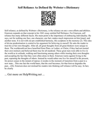Self Reliance As Defined By Webster s Dictionary
Self reliance, as defined by Webster s Dictionary, is the reliance on one s own efforts and abilities.
Emerson expands on that concept in his 1841 essay entitled Self Reliance. For Emerson, self
reliance has many different facets. His main point is the importance of embracing individuality. He
says, not for nothing one face, one character, one fact, makes much impression on him [man], and
another none. It is not with out pre established harmony, this sculpture in the memory (2). This idea
of divine predestination is central to his argument for believing in oneself. He asks the reader to
trust his or her own thoughts. After all, all great thoughts from all great thinkers were unique to
them. The worldcould not have benefited from Plato, or Luther, or Christ, if they had not trusted
their own instincts and believed them true for all mankind. These great men were able to live in
the world as in solitude, walking and functioning among others while trusting their own thoughts
and accepting the fact that they were often alone in them. Emerson warns against living in the
past, repeating the thoughts of others. Instead he would rather one live for oneself in the present,
for power ceases in the instant of repose; it resides in the moment of transition from a past to a
new state... This one fact the world hates, that the soul becomes; for that forever degrades the
past... (26). Emerson does not mislead his readers into thinking self reliance will be easy. In fact,
he clearly
... Get more on HelpWriting.net ...
 