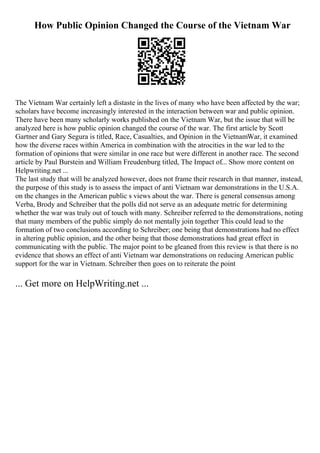 How Public Opinion Changed the Course of the Vietnam War
The Vietnam War certainly left a distaste in the lives of many who have been affected by the war;
scholars have become increasingly interested in the interaction between war and public opinion.
There have been many scholarly works published on the Vietnam War, but the issue that will be
analyzed here is how public opinion changed the course of the war. The first article by Scott
Gartner and Gary Segura is titled, Race, Casualties, and Opinion in the VietnamWar, it examined
how the diverse races within America in combination with the atrocities in the war led to the
formation of opinions that were similar in one race but were different in another race. The second
article by Paul Burstein and William Freudenburg titled, The Impact of... Show more content on
Helpwriting.net ...
The last study that will be analyzed however, does not frame their research in that manner, instead,
the purpose of this study is to assess the impact of anti Vietnam war demonstrations in the U.S.A.
on the changes in the American public s views about the war. There is general consensus among
Verba, Brody and Schreiber that the polls did not serve as an adequate metric for determining
whether the war was truly out of touch with many. Schreiber referred to the demonstrations, noting
that many members of the public simply do not mentally join together This could lead to the
formation of two conclusions according to Schreiber; one being that demonstrations had no effect
in altering public opinion, and the other being that those demonstrations had great effect in
communicating with the public. The major point to be gleaned from this review is that there is no
evidence that shows an effect of anti Vietnam war demonstrations on reducing American public
support for the war in Vietnam. Schreiber then goes on to reiterate the point
... Get more on HelpWriting.net ...
 
