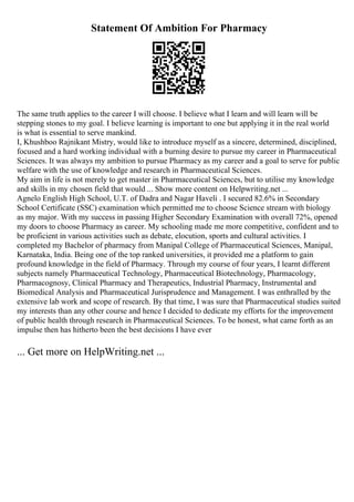 Statement Of Ambition For Pharmacy
The same truth applies to the career I will choose. I believe what I learn and will learn will be
stepping stones to my goal. I believe learning is important to one but applying it in the real world
is what is essential to serve mankind.
I, Khushboo Rajnikant Mistry, would like to introduce myself as a sincere, determined, disciplined,
focused and a hard working individual with a burning desire to pursue my career in Pharmaceutical
Sciences. It was always my ambition to pursue Pharmacy as my career and a goal to serve for public
welfare with the use of knowledge and research in Pharmaceutical Sciences.
My aim in life is not merely to get master in Pharmaceutical Sciences, but to utilise my knowledge
and skills in my chosen field that would ... Show more content on Helpwriting.net ...
Agnelo English High School, U.T. of Dadra and Nagar Haveli . I secured 82.6% in Secondary
School Certificate (SSC) examination which permitted me to choose Science stream with biology
as my major. With my success in passing Higher Secondary Examination with overall 72%, opened
my doors to choose Pharmacy as career. My schooling made me more competitive, confident and to
be proficient in various activities such as debate, elocution, sports and cultural activities. I
completed my Bachelor of pharmacy from Manipal College of Pharmaceutical Sciences, Manipal,
Karnataka, India. Being one of the top ranked universities, it provided me a platform to gain
profound knowledge in the field of Pharmacy. Through my course of four years, I learnt different
subjects namely Pharmaceutical Technology, Pharmaceutical Biotechnology, Pharmacology,
Pharmacognosy, Clinical Pharmacy and Therapeutics, Industrial Pharmacy, Instrumental and
Biomedical Analysis and Pharmaceutical Jurisprudence and Management. I was enthralled by the
extensive lab work and scope of research. By that time, I was sure that Pharmaceutical studies suited
my interests than any other course and hence I decided to dedicate my efforts for the improvement
of public health through research in Pharmaceutical Sciences. To be honest, what came forth as an
impulse then has hitherto been the best decisions I have ever
... Get more on HelpWriting.net ...
 