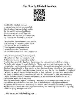 One Flesh By Elizabeth Jennings
One Flesh by Elizabeth Jennings
Lying apart now, each in a separate bed,
He with a book, keeping the light on late,
She like a girl dreaming of childhood,
All men elsewhere it is as if they wait
Some new event: the book he holds unread,
Her eyes fixed on the shadows overhead.
Tossed up like flotsam from a former passion,
How cool they lie. They hardly ever touch,
Or if they do, it is like a confession
Of having little feeling or too much.
Chastity faces them, a destination
For which their whole lives were a preparation.
Strangely apart, yet strangely close together,
Silence between them like a thread to hold
And not wind in. And time itself s a feather
Touching them gently. Do they know they re old,... Show more content on Helpwriting.net ...
Physically not wanting a physical relationship * Lying apart now, each in a separate bed the
comma in between the two statement used to emphasize the each in a separate bed to show that
they find it uncomfortable to sleep together to share the more physical side of love. Now meaning
they once did. * He with a book, keeping the light on late amp; she like a girl dreaming of childhood
, All men elsewhere I. Shows that they are trying to show each other how they are preoccupied so
that they will not have a reason to talk to each other. II. The comma after book adds emphasis to
keeping the light on late which shows his ignorance of her need to sleep, showing his lack of
consideration for her physical comfort.
Mentally not needing a physical relationship * She like a girl dreaming of childhood, all men
elsewhere the woman dreams of her child hood all men elsewhere showing that even in her
thoughts the physical side of a relationship isn t present. * Like a confession of how little feeling
they have lost the mental drive for a physical relationship and when they touch it is as to say sorry,
confession giving the impression of an
... Get more on HelpWriting.net ...
 