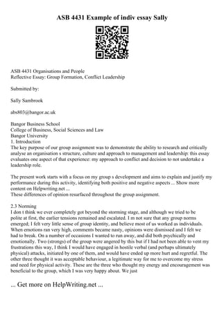 ASB 4431 Example of indiv essay Sally
ASB 4431 Organisations and People
Reflective Essay: Group Formation, Conflict Leadership
Submitted by:
Sally Sambrook
abs803@bangor.ac.uk
Bangor Business School
College of Business, Social Sciences and Law
Bangor University
1. Introduction
The key purpose of our group assignment was to demonstrate the ability to research and critically
analyse an organisation s structure, culture and approach to management and leadership: this essay
evaluates one aspect of that experience: my approach to conflict and decision to not undertake a
leadership role.
The present work starts with a focus on my group s development and aims to explain and justify my
performance during this activity, identifying both positive and negative aspects ... Show more
content on Helpwriting.net ...
These differences of opinion resurfaced throughout the group assignment.
2.3 Norming
I don t think we ever completely got beyond the storming stage, and although we tried to be
polite at first, the earlier tensions remained and escalated. I m not sure that any group norms
emerged; I felt very little sense of group identity, and believe most of us worked as individuals.
When emotions ran very high, comments became nasty, opinions were dismissed and I felt we
had to break. On a number of occasions I wanted to run away, and did both psychically and
emotionally. Two (strongs) of the group were angered by this but if I had not been able to vent my
frustrations this way, I think I would have engaged in hostile verbal (and perhaps ultimately
physical) attacks, initiated by one of them, and would have ended up more hurt and regretful. The
other three thought it was acceptable behaviour, a legitimate way for me to overcome my stress
and need for physical activity. These are the three who thought my energy and encouragement was
beneficial to the group, which I was very happy about. We just
... Get more on HelpWriting.net ...
 