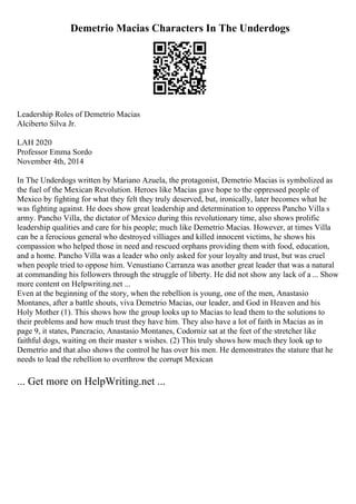 Demetrio Macias Characters In The Underdogs
Leadership Roles of Demetrio Macias
Alciberto Silva Jr.
LAH 2020
Professor Emma Sordo
November 4th, 2014
In The Underdogs written by Mariano Azuela, the protagonist, Demetrio Macias is symbolized as
the fuel of the Mexican Revolution. Heroes like Macias gave hope to the oppressed people of
Mexico by fighting for what they felt they truly deserved, but, ironically, later becomes what he
was fighting against. He does show great leadership and determination to oppress Pancho Villa s
army. Pancho Villa, the dictator of Mexico during this revolutionary time, also shows prolific
leadership qualities and care for his people; much like Demetrio Macias. However, at times Villa
can be a ferocious general who destroyed villiages and killed innocent victims, he shows his
compassion who helped those in need and rescued orphans providing them with food, education,
and a home. Pancho Villa was a leader who only asked for your loyalty and trust, but was cruel
when people tried to oppose him. Venustiano Carranza was another great leader that was a natural
at commanding his followers through the struggle of liberty. He did not show any lack of a ... Show
more content on Helpwriting.net ...
Even at the beginning of the story, when the rebellion is young, one of the men, Anastasio
Montanes, after a battle shouts, viva Demetrio Macias, our leader, and God in Heaven and his
Holy Mother (1). This shows how the group looks up to Macias to lead them to the solutions to
their problems and how much trust they have him. They also have a lot of faith in Macias as in
page 9, it states, Pancracio, Anastasio Montanes, Codorniz sat at the feet of the stretcher like
faithful dogs, waiting on their master s wishes. (2) This truly shows how much they look up to
Demetrio and that also shows the control he has over his men. He demonstrates the stature that he
needs to lead the rebellion to overthrow the corrupt Mexican
... Get more on HelpWriting.net ...
 