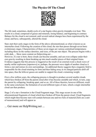 The Physics Of The Cloud
The life (and, sometimes, death) cycle of a star begins when gravity triumphs over heat. This
results in a cloud, composed of gasses and minerals, losing balance, and beginning to contract.
Balance for the cloud is not restored, until several radical changes have been experienced by the
cloud, and have, subsequently, altered the cloud.
Stars start their early stages in the form of the above aforementioned, as what is known as an
interstellar cloud. Following the creation of this cloud, the star then passes through seven basic
evolutionary stages. Characteristics of these seven stages are various centralised temperatures
including those on the surface densities, and sizes, of the pre star object. The process begins with a
cold, dark, ... Show more content on Helpwriting.net ...
However, if a star is born, these clouds can become unstable, and can even collapse under their
own gravity resulting in them breaking up into much smaller pieces of their original forms.
Evidence suggests that this process is triggered as the result of an external event a shock wave of
nearby stellar explosions [supernova] or, perhaps, the pressure wave ripple of another cloud as it
forms a star and ionises its own surroundings. An additional theory suggests that a magnetic field is
responsible for the cloud retaining its form and then fading away as its charged particles drift off
into space, thus the leftover gasses are unable to support the cloud s remaining weight.
Over a few million years, the collapsing process is thought to produce several smaller clouds
which have broken off from the parent cloud after it has become unstable and which, in turn, copy
the parent by collapsing, breaking apart, and so on. All of these theories, however different, result
in the same conclusion: the formation of several different types of stars, which a single interstellar
cloud can then produce.
Stage 2 of a star s formation is the Cloud Fragment stage. This stage occurs in one of the
aforementioned fragments of cloud which have broken off from the parent cloud. Cloud fragments
which might then become stars will contain between one and two Sols of material [Sols are a unit
of measurement] and will appear as
... Get more on HelpWriting.net ...
 