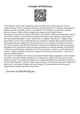 Example Of Dichotomy
Victor Hanson s article lacks supporting evidence and provides a narrow point of view to a
complex situation. When evaluating information and determining if it is logically compelling, the
premises must be acceptable, relevant, and sufficient. The article does not meet the required
premises because it lacks sufficient support and contains several logical fallacies.
The premise of the article is that the United States will continue to decline and potentially cease to
exist if they continue to reduce defense spending and increase social spending, which results in
more government dependent citizens. The premise is a slippery slope fallacy. A slippery slope
logical fallacy occurs when a predicted outcome is based on a specific chain reaction, but there is
not enough evidence to support the chain reaction will occur or produce the predicted outcome.
The article references four different historical civilizations that failed because their citizens grew
dependent on the government and because their government cut defense spending. The historical
civilizations mentioned lack similarities to the U.S. government s structure, current international
relations, military capability and economic capacity. The increase in government ... Show more
content on Helpwriting.net ...
The article over simplifies the correlation and reasons behind budget management and its impacts
on security. Instead of making assumptions, it is imperative to identify the root cause or reason
behind a decision. The article uses Europe as an example and defines the European Union (EU) as
insolvent and defenseless. The EU contains some countries with financial issues and a multitude of
others with a wide range of defense and social budgets. The generalization without specific
supporting facts reduces the effectiveness of the
... Get more on HelpWriting.net ...
 