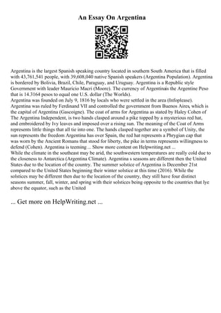 An Essay On Argentina
Argentina is the largest Spanish speaking country located in southern South America that is filled
with 43,761,541 people, with 39,608,040 native Spanish speakers (Argentina Population). Argentina
is bordered by Bolivia, Brazil, Chile, Paraguay, and Uruguay. Argentina is a Republic style
Government with leader Mauricio Macri (Moore). The currency of Argentinais the Argentine Peso
that is 14.3164 pesos to equal one U.S. dollar (The Worlds).
Argentina was founded on July 9, 1816 by locals who were settled in the area (Infoplease).
Argentina was ruled by Ferdinand VII and controlled the government from Buenos Aires, which is
the capital of Argentina (Gascoigne). The coat of arms for Argentina as stated by Haley Cohen of
The Argentina Independent, is two hands clasped around a pike topped by a mysterious red hat,
and embroidered by Ivy leaves and imposed over a rising sun. The meaning of the Coat of Arms
represents little things that all tie into one. The hands clasped together are a symbol of Unity, the
sun represents the freedom Argentina has over Spain, the red hat represents a Phrygian cap that
was worn by the Ancient Romans that stood for liberty, the pike in terms represents willingness to
defend (Cohen). Argentina is teeming ... Show more content on Helpwriting.net ...
While the climate in the southeast may be arid, the southwestern temperatures are really cold due to
the closeness to Antarctica (Argentina Climate). Argentina s seasons are different then the United
States due to the location of the country. The summer solstice of Argentina is December 21st
compared to the United States beginning their winter solstice at this time (2016). While the
solstices may be different then due to the location of the country, they still have four distinct
seasons summer, fall, winter, and spring with their solstices being opposite to the countries that lye
above the equator, such as the United
... Get more on HelpWriting.net ...
 