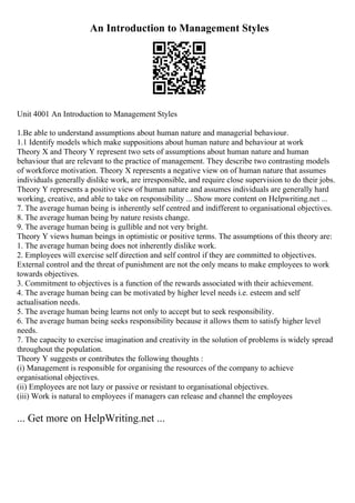 An Introduction to Management Styles
Unit 4001 An Introduction to Management Styles
1.Be able to understand assumptions about human nature and managerial behaviour.
1.1 Identify models which make suppositions about human nature and behaviour at work
Theory X and Theory Y represent two sets of assumptions about human nature and human
behaviour that are relevant to the practice of management. They describe two contrasting models
of workforce motivation. Theory X represents a negative view on of human nature that assumes
individuals generally dislike work, are irresponsible, and require close supervision to do their jobs.
Theory Y represents a positive view of human nature and assumes individuals are generally hard
working, creative, and able to take on responsibility ... Show more content on Helpwriting.net ...
7. The average human being is inherently self centred and indifferent to organisational objectives.
8. The average human being by nature resists change.
9. The average human being is gullible and not very bright.
Theory Y views human beings in optimistic or positive terms. The assumptions of this theory are:
1. The average human being does not inherently dislike work.
2. Employees will exercise self direction and self control if they are committed to objectives.
External control and the threat of punishment are not the only means to make employees to work
towards objectives.
3. Commitment to objectives is a function of the rewards associated with their achievement.
4. The average human being can be motivated by higher level needs i.e. esteem and self
actualisation needs.
5. The average human being learns not only to accept but to seek responsibility.
6. The average human being seeks responsibility because it allows them to satisfy higher level
needs.
7. The capacity to exercise imagination and creativity in the solution of problems is widely spread
throughout the population.
Theory Y suggests or contributes the following thoughts :
(i) Management is responsible for organising the resources of the company to achieve
organisational objectives.
(ii) Employees are not lazy or passive or resistant to organisational objectives.
(iii) Work is natural to employees if managers can release and channel the employees
... Get more on HelpWriting.net ...
 