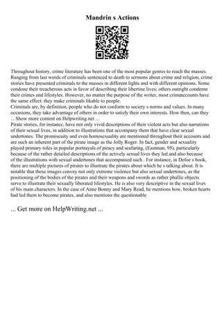 Mandrin s Actions
Throughout history, crime literature has been one of the most popular genres to reach the masses.
Ranging from last words of criminals sentenced to death to sermons about crime and religion, crime
stories have presented criminals to the masses in different lights and with different opinions. Some
condone their treacherous acts in favor of describing their libertine lives; others outright condemn
their crimes and lifestyles. However, no matter the purpose of the writer, most crimeaccounts have
the same effect: they make criminals likable to people.
Criminals are, by definition, people who do not conform to society s norms and values. In many
occasions, they take advantage of others in order to satisfy their own interests. How then, can they
... Show more content on Helpwriting.net ...
Pirate stories, for instance, have not only vivid descriptions of their violent acts but also narrations
of their sexual lives, in addition to illustrations that accompany them that have clear sexual
undertones. The promiscuity and even homosexuality are mentioned throughout their accounts and
are such an inherent part of the pirate image as the Jolly Roger. In fact, gender and sexuality
played primary roles in popular portrayals of piracy and seafaring, (Eastman, 95), particularly
because of the rather detailed descriptions of the actively sexual lives they led and also because
of the illustrations with sexual undertones that accompanied such . For instance, in Defoe s book,
there are multiple pictures of pirates to illustrate the pirates about which he s talking about. It is
notable that these images convey not only extreme violence but also sexual undertones, as the
positioning of the bodies of the pirates and their weapons and swords as rather phallic objects
serve to illustrate their sexually liberated lifestyles. He is also very descriptive in the sexual lives
of his main characters. In the case of Anne Bonny and Mary Read, he mentions how, broken hearts
had led them to become pirates, and also mentions the questionable
... Get more on HelpWriting.net ...
 