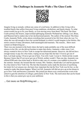 The Challenges In Jeannette Walls s The Glass Castle
Imagine living as nomads, without any sense of a real home. In addition to that; living with a
troubled family that suffers from poor living conditions, alcoholism, and family drama. To what
extent would you go to fix your family, or even moving away from them? The book The Glass
Castle portrays the bizarre, impoverished upbringing Jeannette Wallsand her siblings, Lori, Brian,
and Maureen had to endure due to her dysfunctional parents. The author of the memoir The Glass
Castle, Jeannette Walls, writes about everything that occurred in her life from when she was 3 to
when she was old enough to have her second husband; in which I would imagine in her thirties. Her
stories consist of many adventures, both meaningful and traumatic. The reasons... Show more
content on Helpwriting.net ...
There was one moment in the book where she had to make probably one of the most difficult
choices in her life, yet she did not hesitate to make that choice. Jeannette s older sister, Lori,
always wanted to move to New York to escape her delusional parents. However, she did not have
enough money to pay for a bus ticket, wiping out any hope that she had. I ll never get out of
here, Lori kept saying. I ll never get out of here. You will, I said. I swear it. I believed she would.
Because I knew that if Lori never got out of Welch, neither would I. Then one day, Jeannette was
offered $200 and a bus ticket back to Welch to take care of a woman s two toddlers in Iowa for
the summer. Instead, she insisted that the woman, Mrs. Sanders, should take Lori and her payment
be a bus ticket to New York City. The fact that Jeannette easily made the decision of sacrificing
her ticket for Lori amazes me; she knew how important the trip the New York was for her, so she
wanted to make that dream happen. When Lori left, Jeannette still did not give up on her dream to
go to New York and become a journalist. She joined just about every extracurricular event at the
school to gain the attention of colleges, particularly in New York. The motivation that can be found
in this is that you cannot give up on your ambitions
... Get more on HelpWriting.net ...
 