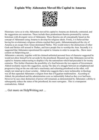 Explain Why Akhenaten Moved His Capital to Amarna
Historians views as to why Akhenaten moved his capital to Amarna are distinctly contrasted, and
the suggestions are numerous. These include three predominant theories promoted by various
historians with divergent views of Akhenaten. These theories are all conceptually based on the
concept of Akhenaten using Amarna to develop his religious ideals. Firstly, it is believed that
having his revolutionary religious reforms reached their goals; Akhenatenemployed the city of
Amarna as an escape from Amun dominated Thebes. This would remove the distractions of other
Gods and Deities still around in Thebes, and leave people free to worship the Aten. Secondly it is
suggested that Akhenaten repositioned his capital to Amarna in order to escape the... Show more
content on Helpwriting.net ...
Akhenaten s ancestry, together with his claimed unlimited personal force of character suggested he
would not allow himself to be set aside by the priesthood. Breasted says that Akhenaten moved his
capital to Amarna endeavouring to displace it by the nationalism which had preceded it for twenty
centuries. This further illustrates the possibility of a feud between the two aspects of Government.
Aldred resolutely rejects this suggestion, saying The idea of a struggle between an enlightened and
progressive king on the one side and a reactionary and scheming priesthood on the other, will
simply not stand up to closer scrutiny . Aldred also suggests that a mere technicality in theology
was all that separated Akhenaten s religion from that of Egyptian traditionalists . According to
Aldred, the priesthood and the administration were as indissolubly linked as they ever had been .
However he says clear distinction of power still remained, as demonstrated by Akhenaten s ability to
subsequently reduce the status of the priesthood, his mere surrogates . This is a transparent
contradiction, Aldred
... Get more on HelpWriting.net ...
 