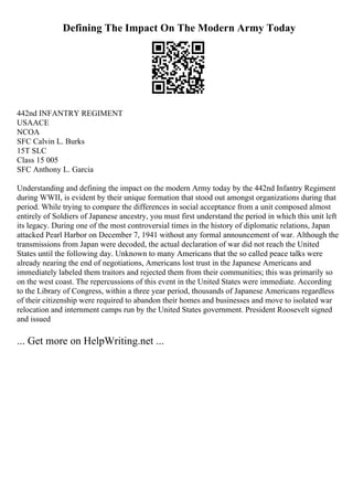 Defining The Impact On The Modern Army Today
442nd INFANTRY REGIMENT
USAACE
NCOA
SFC Calvin L. Burks
15T SLC
Class 15 005
SFC Anthony L. Garcia
Understanding and defining the impact on the modern Army today by the 442nd Infantry Regiment
during WWII, is evident by their unique formation that stood out amongst organizations during that
period. While trying to compare the differences in social acceptance from a unit composed almost
entirely of Soldiers of Japanese ancestry, you must first understand the period in which this unit left
its legacy. During one of the most controversial times in the history of diplomatic relations, Japan
attacked Pearl Harbor on December 7, 1941 without any formal announcement of war. Although the
transmissions from Japan were decoded, the actual declaration of war did not reach the United
States until the following day. Unknown to many Americans that the so called peace talks were
already nearing the end of negotiations, Americans lost trust in the Japanese Americans and
immediately labeled them traitors and rejected them from their communities; this was primarily so
on the west coast. The repercussions of this event in the United States were immediate. According
to the Library of Congress, within a three year period, thousands of Japanese Americans regardless
of their citizenship were required to abandon their homes and businesses and move to isolated war
relocation and internment camps run by the United States government. President Roosevelt signed
and issued
... Get more on HelpWriting.net ...
 