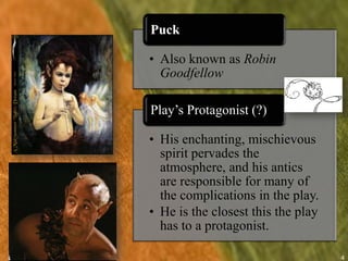 Puck

• Also known as Robin
  Goodfellow

Play’s Protagonist (?)

• His enchanting, mischievous
  spirit pervades the
  atmosphere, and his antics
  are responsible for many of
  the complications in the play.
• He is the closest this the play
  has to a protagonist.

                                    4
 
