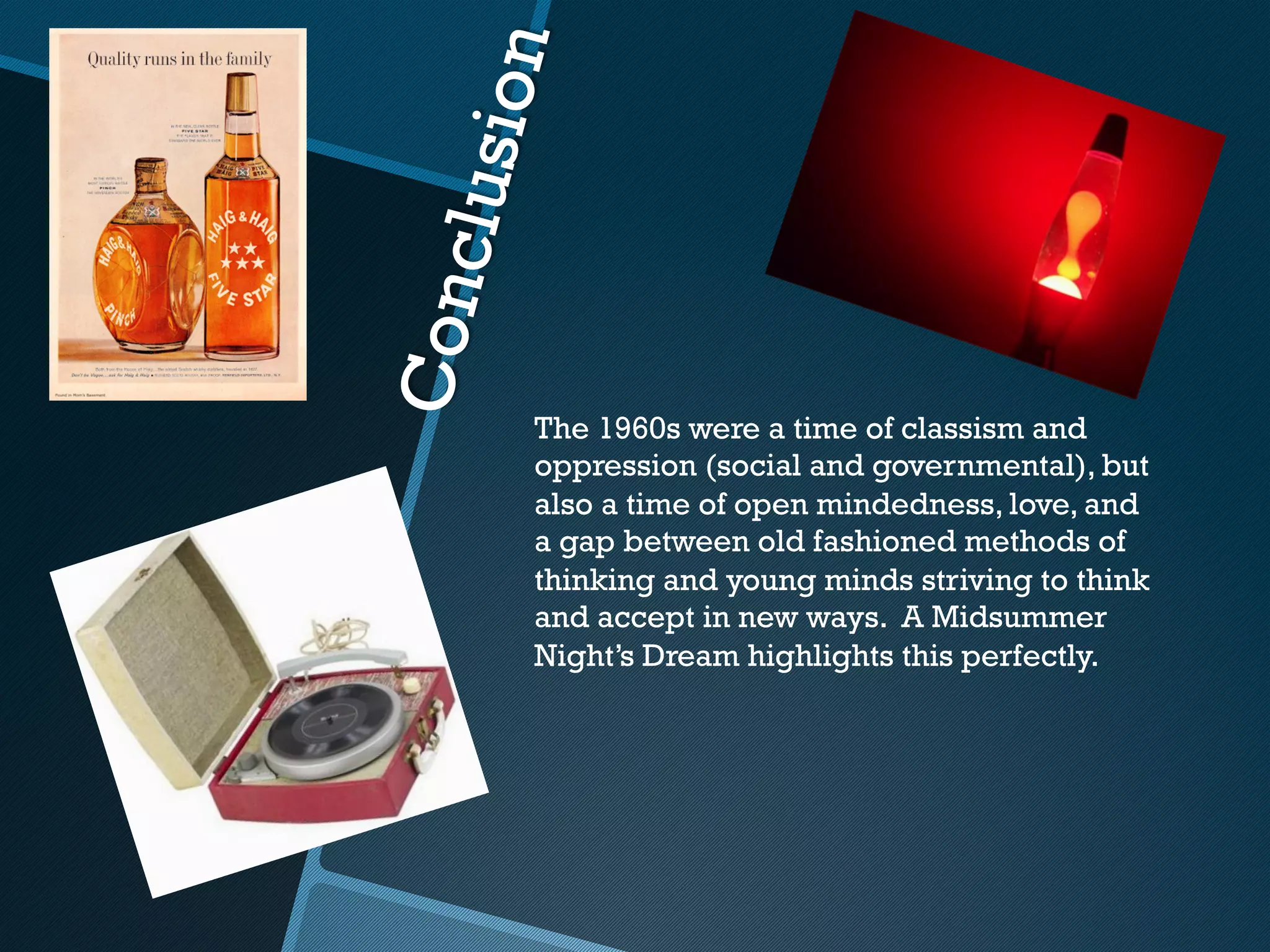 usion
     l
Conc     The 1960s were a time of classism and
         oppression (social and governmental), but
         also a time of open mindedness, love, and
         a gap between old fashioned methods of
         thinking and young minds striving to think
         and accept in new ways. A Midsummer
         Night’s Dream highlights this perfectly.
 