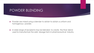 POWDER BLENDING
 Powder are mixed using a blender to obtain to obtain a uniform and
homogenous powder.
 A wide range of excipients may be blended to create the final blend
used to manufacture the solid dosage form in pharmaceutical industry.
 
