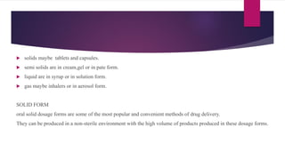  solids maybe tablets and capsules.
 semi solids are in cream,gel or in pate form.
 liquid are in syrup or in solution form.
 gas maybe inhalers or in aerosol form.
SOLID FORM
oral solid dosage forms are some of the most popular and convenient methods of drug delivery.
They can be produced in a non-sterile environment with the high volume of products produced in these dosage forms.
 