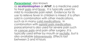 Paracetamol also known
as acetaminophen or APAP, is a medicine used
to treat pain and fever. It is typically used for
mild to moderate pain relief. Evidence for its
use to relieve fever in children is mixed .It is often
sold in combination with other medications,
such as in many cold medications. In
combination with opioid pain medication,
paracetamol is also used for severe pain such
as cancer pain and pain after surgery .It is
typically used either by mouth or rectally, but is
also available intravenously .Effects last
between 2 and 4 hours.
 