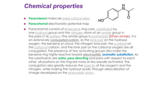 Chemical properties
 Paracetamol molecule polar surface area
 Paracetamol electrostatic potential map
 Paracetamol consists of a benzene ring core, substituted by
one hydroxyl group and the nitrogen atom of an amide group in
the para (1,4) pattern.[The amide group is acetamide (Ethan amide). It is
an extensively conjugated system, as the lone pair on the hydroxyl
oxygen, the benzene pi cloud, the nitrogen lone pair, the p orbital on
the carbonyl carbon, and the lone pair on the carbonyl oxygen are all
conjugated. The presence of two activating groups also make the
benzene ring highly reactive toward electrophilic aromatic substitution. As
the substituents are ortho, para-directing and para with respect to each
other, all positions on the ring are more or less equally activated. The
conjugation also greatly reduces the basicity of the oxygen's and the
nitrogen, while making the hydroxyl acidic through delocalization of
charge developed on the phenoxide anion.
 